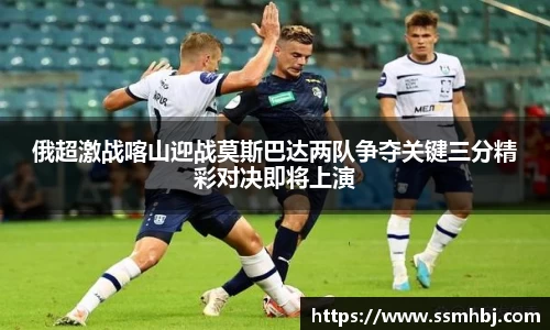 俄超激战喀山迎战莫斯巴达两队争夺关键三分精彩对决即将上演